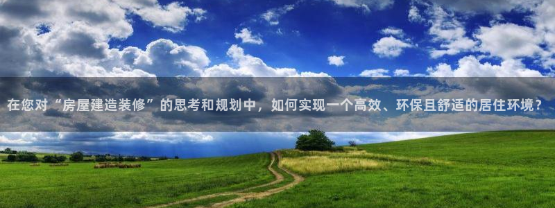 先锋娱乐邀请码多少位啊：在您对“房屋建造装修”的思考和规划中，如何实现一个高效、环保且舒适的居住环境？