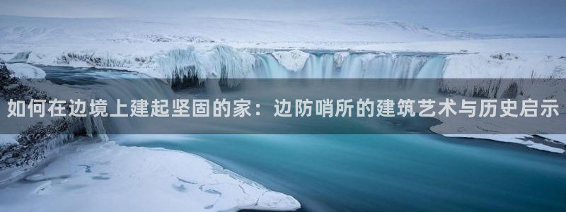 先锋银河娱乐：如何在边境上建起坚固的家：边防哨所的建筑艺术与历史启示